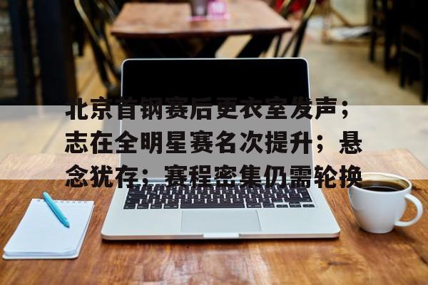 kaiyunapp-北京首钢赛后更衣室发声;志在全明星赛名次提升;悬念犹存;赛程密集仍需轮换的简单介绍